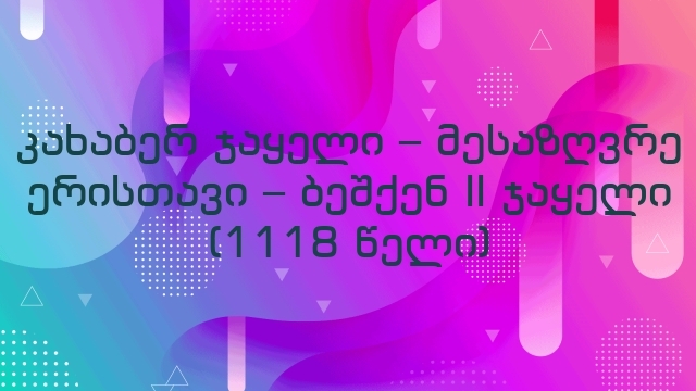 კახაბერ ჯაყელი – მესაზღვრე ერისთავი – ბეშქენ II ჯაყელი (1118 წელი)